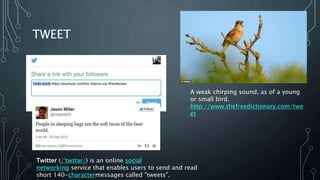 TWEET
Twitter (/ˈtwɪtər/) is an online social
networking service that enables users to send and read
short 140-charactermessages called "tweets".
A weak chirping sound, as of a young
or small bird.
http://www.thefreedictionary.com/twe
et
 