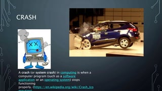 CRASH
A crash (or system crash) in computing is when a
computer program (such as a software
application or an operating system) stops
functioning
properly. (https://en.wikipedia.org/wiki/Crash_(co
 