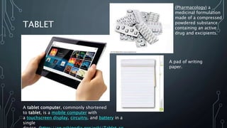 TABLET
A tablet computer, commonly shortened
to tablet, is a mobile computer with
a touchscreen display, circuitry, and battery in a
single
(Pharmacology) a
medicinal formulation
made of a compressed
powdered substance
containing an active
drug and excipients.
A pad of writing
paper.
 