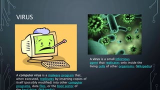 VIRUS
A computer virus is a malware program that,
when executed, replicates by inserting copies of
itself (possibly modified) into other computer
programs, data files, or the boot sector of
A virus is a small infectious
agent that replicates only inside the
living cells of other organisms. (Wikipedia)
 