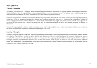 xi
© NaCCA, Ministry of Education 2021
PHILOSOPHY
Teaching Philosophy
The teaching is focused around a supportive, gender responsive and inclusive learning environment by positively engaging teacher-learner relationships.
Teachers/facilitators have the responsibility to create a cooperative learning environment where learners feel safe and secure. In addition, appropriate
improvisation techniques would be used to represent the actual devices when they are not available.
Relevance, engagement and problem-solving best describe the computing teaching philosophy. In other words, teaching of computing adopts the hands
on approach that is, the tactile/kinesthetic approach. Students learn computing subject best when they are actively involved in the learning process, and
that an engaging classroom best facilitates this process. Learners should be engaged in computing by using diverse teaching methods, encouraging the use
of a variety of their cognitive skills. The more learners process data, the more likely they would be able to apply, analyse, synthesise, and evaluate the
information.
Teaching of computing should enable learners know how data can be used to understand themselves, explain situations they find themselves in, describe
the reason why some things happened or predict what might happen in the future.
Learning Philosophy
Computing education develops a wide range of skills including problem solving, design construction, communication, critical thinking, analysis, synthesis
and evaluation. The skills learnt can then be applied to other fields of endeavour. Learners should have freedom of expression and creativity. Learners
should be able to experiment and realise their strengths and weaknesses in the computing subject. Each learner’s learning style should be tied to the
learning of computing to enable learners grow and learn on their own. Learners should be given the chance to pose their own questions and try to
answer them independently. Learners should be encouraged to find information in a variety of ways. Learners should also be encouraged to work on
projects in groups to foster collaborative learning.
 