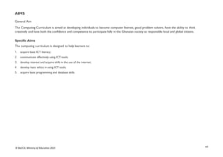 xii
© NaCCA, Ministry of Education 2021
AIMS
General Aim
The Computing Curriculum is aimed at developing individuals to become computer literate, good problem solvers, have the ability to think
creatively and have both the confidence and competence to participate fully in the Ghanaian society as responsible local and global citizens.
Specific Aims
The computing curriculum is designed to help learners to:
1. acquire basic ICT literacy;
2. communicate effectively using ICT tools;
3. develop interest and acquire skills in the use of the internet;
4. develop basic ethics in using ICT tools;
5. acquire basic programming and database skills.
 