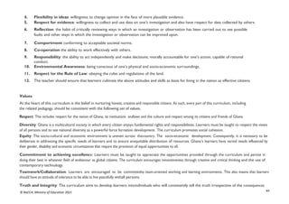 xv
© NaCCA, Ministry of Education 2021
4. Flexibility in ideas: willingness to change opinion in the face of more plausible evidence.
5. Respect for evidence: willingness to collect and use data on one’s investigation and also have respect for data collected by others.
6. Reflection: the habit of critically reviewing ways in which an investigation or observation has been carried out to see possible
faults and other ways in which the investigation or observation can be improved upon.
7. Comportment conforming to acceptable societal norms.
8. Co-operation the ability to work effectively with others.
9. Responsibility: the ability to act independently and make decisions; morally accountable for one’s action; capable of rational
conduct.
10. Environmental Awareness: being conscious of one’s physical and socio-economic surroundings.
11. Respect for the Rule of Law: obeying the rules and regulations of the land.
12. The teacher should ensure that learners cultivate the above attitudes and skills as basis for living in the nation as effective citizens.
Values
At the heart of this curriculum is the belief in nurturing honest, creative and responsible citizens. As such, every part of this curriculum, including
the related pedagogy, should be consistent with the following set of values.
Respect: This includes respect for the nation of Ghana, its institutions andlaws and the culture and respect among its citizens and friends of Ghana.
Diversity: Ghana is a multicultural society in which every citizen enjoys fundamental rights and responsibilities. Learners must be taught to respect the views
of all persons and to see national diversity as a powerful force fornation development. The curriculum promotes social cohesion.
Equity: The socio-cultural and economic environment is uneven across thecountry. The socio-economic development. Consequently, it is necessary to be
deliberate in addressing the specific needs of learners and to ensure anequitable distribution of resources. Ghana’s learners have varied needs influenced by
their gender, disability and economic circumstances that require the provision of equal opportunities to all.
Commitment to achieving excellence: Learners must be taught to appreciate the opportunities provided through the curriculum and persist in
doing their best in whatever field of endeavour as global citizens. The curriculum encourages innovativeness through creative and critical thinking and the use of
contemporary technology.
Teamwork/Collaboration: Learners are encouraged to be committedto team-oriented working and learning environments. This also means that learners
should have an attitude of tolerance to be able to live peacefully withall persons.
Truth and Integrity: The curriculum aims to develop learners intoindividuals who will consistently tell the truth irrespective of the consequences
 