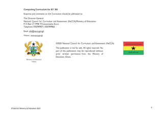 ii
© NaCCA, Ministry of Education 2021
Computing Curriculum for B7- B9
Enquiries and comments on this Curriculum should be addressed to:
The Director-General
National Council for Curriculum and Assessment (NaCCA)Ministry of Education
P. O. Box CT PMB 77Cantonments Accra
Telephone: 0302909071, 0302909862
Email: info@nacca.gov.gh
Website: www.nacca.gov.gh
©2020 National Council for Curriculum and Assessment (NaCCA)
This publication is not for sale. All rights reserved. No
part of this publication may be reproduced without
prior written permission from the Ministry of
Education, Ghana.
Ministry of Education
Ghana
 