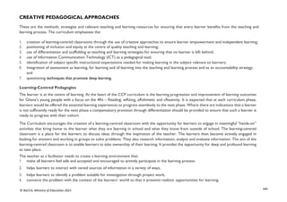 xxi
© NaCCA, Ministry of Education 2021
CREATIVE PEDAGOGICAL APPROACHES
These are the methods, strategies and relevant teaching and learning resources for ensuring that every learner benefits from the teaching and
learning process. The curriculum emphasises the:
1. creation of learning-centred classrooms through the use of creative approaches to ensure learner empowerment and independent learning;
2. positioning of inclusion and equity at the centre of quality teaching and learning;
3. use of differentiation and scaffolding as teaching and learning strategies for ensuring that no learner is left behind;
4. use of Information Communication Technology (ICT) as a pedagogical tool;
5. identification of subject specific instructional expectations needed for making learning in the subject relevant to learners;
6. integration of assessment as learning, for learning and of learning into the teaching and learning process and as an accountability strategy;
and
7. questioning techniques that promote deep learning.
Learning-Centred Pedagogies
The learner is at the centre of learning. At the heart of the CCP curriculum is the learning progression and improvement of learning outcomes
for Ghana’s young people with a focus on the 4Rs – Reading, wRiting, aRithmetic and cReativity. It is expected that at each curriculum phase,
learners would be offered the essential learning experiences to progress seamlessly to the next phase. Where there are indications that a learner
is not sufficiently ready for the next phase a compensatory provision through differentiation should be provided to ensure that such a learner is
ready to progress with their cohort.
The Curriculum encourages the creation of a learning-centred classroom with the opportunity for learners to engage in meaningful “hands-on”
activities that bring home to the learner what they are learning in school and what they know from outside of school. The learning-centred
classroom is a place for the learners to discuss ideas through the inspiration of the teacher. The learners then become actively engaged in
looking for answers and working in groups to solve problems. They also research information, analyse and evaluate information. The aim of the
learning-centred classroom is to enable learners to take ownership of their learning. It provides the opportunity for deep and profound learning
to take place.
The teacher as a facilitator needs to create a learning environment that:
1. make all learners feel safe and accepted and encouraged to actively participate in the learning process.
2. helps learners to interact with varied sources of information in a variety of ways,
3. helps learners to identify a problem suitable for investigation through project work,
4. connects the problem with the context of the learners’ world so that it presents realistic opportunities for learning,
 