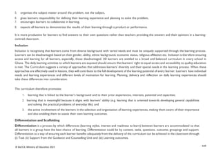 xxii
© NaCCA, Ministry of Education 2021
5. organises the subject matter around the problem, not the subject,
6. gives learners responsibility for defining their learning experience and planning to solve the problem,
7. encourages learners to collaborate in learning,
8. expects all learners to demonstrate the results of their learning through a product or performance.
It is more productive for learners to find answers to their own questions rather than teachers providing the answers and their opinions in a learning-
centred classroom.
Inclusion
Inclusion is recognising that learners come from diverse background with varied needs and must be uniquely supported through the learning process.
Learners can be disadvantaged based on their gender, ability, ethnic background, economic status, religious affiliation etc. Inclusion is therefore ensuring
access and learning for all learners, especially, those disadvantaged. All learners are entitled to a broad and balanced curriculum in every school in
Ghana. The daily learning activities to which learners are exposed should ensure that learners’ right to equal access and accessibility to quality education
is met. The Curriculum suggests a variety of approaches that addresses learners’ diversity and their special needs in the learning process. When these
approaches are effectively used in lessons, they will contribute to the full development of the learning potential of every learner. Learners have individual
needs and learning experiences and different levels of motivation for learning. Planning, delivery and reflection on daily learning experiences should
take these differences into consideration.
The curriculum therefore promotes:
1. learning that is linked to the learner’s background and to their prior experiences, interests, potential and capacities;
2. learning that is meaningful because it aligns with learners’ ability (e.g. learning that is oriented towards developing general capabilities
and solving the practical problems of everyday life); and
3. the active involvement of the learners in the selection and organisation of learning experiences, making them aware of their importance
and also enabling them to assess their own learning outcomes.
Differentiation and Scaffolding
Differentiation is a process by which differences (learning styles, interest and readiness to learn) between learners are accommodated so that
all learners in a group have the best chance of learning. Differentiation could be by content, tasks, questions, outcome, groupings and support.
Differentiation as a way of ensuring each learner benefits adequately from the delivery of the curriculum can be achieved in the classroom through
(i) Task (ii) Support from the Guidance and Counselling Unit and (iii) Learning outcomes.
 