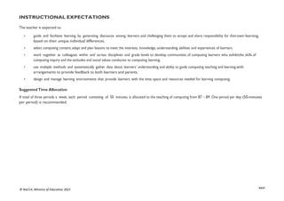 xxvi
© NaCCA, Ministry of Education 2021
INSTRUCTIONAL EXPECTATIONS
The teacher is expected to:
• guide and facilitate learning by generating discourse among learners and challenging them to accept and share responsibility for theirown learning,
based on their unique individual differences.
• select computing content, adapt and plan lessons to meet the interests, knowledge, understanding, abilities and experiences of learners.
• work together as colleagues within and across disciplines and grade levels to develop communities of computing learners who exhibitthe skills of
computing inquiry and the attitudes and social values conducive to computing learning.
• use multiple methods and systematically gather data about learners’ understanding and ability to guide computing teaching and learning,with
arrangements to provide feedback to both learners and parents.
• design and manage learning environments that provide learners with the time, space and resources needed for learning computing.
Suggested Time Allocation
A total of three periods a week, each period consisting of 50 minutes, is allocated to the teaching of computing from B7 – B9. One period per day (50-minutes
per period) is recommended.
 