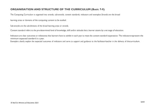 xxvii
© NaCCA, Ministry of Education 2021
ORGANISATION AND STRUCTURE OF THE CURRICULUM (Basic 7-9)
The Computing Curriculum is organised into strands, sub-strands, content standards, indicators and exemplars.Strands are the broad
learning areas or domains of the computing content to be studied.
Sub-strands are the sub-divisions of the broad learning areas or strands.
Content standard refers to the pre-determined level of knowledge, skill and/or attitude that a learner attains by a set stage of education.
Indicators are clear outcomes or milestones that learners have to exhibit in each year to meet the content standard expectation. The indicatorsrepresent the
minimum expected standard in a year.
Exemplars clearly explain the expected outcomes of indicators and serve as support and guidance to the facilitator/teacher in the delivery of thecurriculum.
 