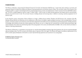 iii
© NaCCA, Ministry of Education 2021
FOREWORD
The Ministry of Education, acting through the National Council for Curriculum and Assessment (NaCCA) has, in recent times, been working on curriculum and
assessment reforms to improve the quality and relevance of learning experiences in pre-tertiary schools in Ghana. This curriculum, known as the Common Core
Programme (CCP), is a sequel to the Kindergarten-Primary standards-based school curriculum, the implementation of which commenced with the 2019/2020 academic
year. The CCP is carefully designed for learners in Basic 7 to Basic 9 (JHS 1 – JHS 3) as part of a holistic learning experience that prepares them for post-secondary
education, the world of work or both. The curriculum focuses on building character and nurturing values, in addition to ensuring a seamless progression for all
learners in JHS
In the twenty-first century, memorisation of facts and figures is no longer a sufficient learner attribute. Therefore, the CCP focuses on the acquisition of the 4Rs
(Reading, wRiting, aRithmetic and cReativity) and core competencies to afford learners the ability to apply knowledge innovatively to solve everydayproblems. Personal
projects, community projects and community service have been integrated into the CCP as part of a comprehensive assessmentprogramme, including assessment
of knowledge, skills, attitudes and values that mainly emphasise what learners can do. It is hoped that the contentof this curriculum will promote better high
school education that meets the varied learning needs of the young people in the country and addressesthe shortfalls in the current school curriculum in
relation to learning andassessment.
The Ministry of Education is committed to ensuring that our schools develop globally competitive high school graduates who have the requisiteemployable
skills and workplace ethos. The CCP curriculum will, therefore, play an important role in this regard. The Ministry will support the effective implementation of the
CCP to include capacity development of all teachers to ensure improved learning experiences and outcomes for our young people.
Dr Matthew Opoku Prempeh (MP)
The Honourable Minister of Education
 