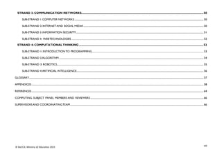 viii
© NaCCA, Ministry of Education 2021
STRAND 3: COMMUNICATION NETWORKS..........................................................................................................................................................50
SUB-STRAND 1: COMPUTER NETWORKS ............................................................................................................................................................................................................ 50
SUB-STRAND 2: INTERNET AND SOCIAL MEDIA .............................................................................................................................................................................................. 50
SUB-STRAND 3: INFORMATION SECURITY.......................................................................................................................................................................................................... 51
SUB-STRAND 4: WEBTECHNOLOGIES ................................................................................................................................................................................................................. 52
STRAND 4: COMPUTATIONALTHINKING .............................................................................................................................................................53
SUB-STRAND 1: INTRODUCTIONTO PROGRAMMING................................................................................................................................................................................. 53
SUB-STRAND 2:ALGORITHM..................................................................................................................................................................................................................................... 54
SUB-STRAND 3: ROBOTICS........................................................................................................................................................................................................................................ 55
SUB-STRAND 4:ARTIFICIAL INTELLIGENCE......................................................................................................................................................................................................... 56
GLOSSARY.................................................................................................................................................................................................................................................................................... 57
APPENDICES................................................................................................................................................................................................................................................................................ 58
REFERENCES................................................................................................................................................................................................................................................................................ 64
COMPUTING SUBJECT PANEL MEMBERS AND REVIEWERS ................................................................................................................................................................................... 66
SUPERVISORSAND COORDINATINGTEAM................................................................................................................................................................................................................... 66
 