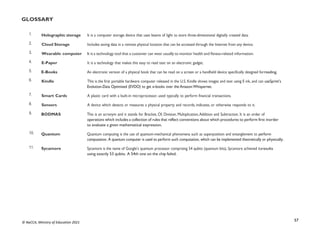57
© NaCCA, Ministry of Education 2021
GLOSSARY
1. Holographic storage It is a computer storage device that uses beams of light to store three-dimensional digitally created data.
2. Cloud Storage Includes saving data in a remote physical location that can be accessed through the Internet from any device.
3. Wearable computer It is a technology tool that a customer can wear usually to monitor health and fitness-related information.
4. E-Paper It is a technology that makes this easy to read text on an electronic gadget.
5. E-Books An electronic version of a physical book that can be read on a screen or a handheld device specifically designed forreading.
6. Kindle This is the first portable hardware computer released in the U.S. Kindle shows images and text using E ink, and can useSprint’s
Evolution-Data Optimised (EVDO) to get e-books over the Amazon Whispernet.
7. Smart Cards A plastic card with a built-in microprocessor, used typically to perform financial transactions.
8. Sensors A device which detects or measures a physical property and records, indicates, or otherwise responds to it.
9. BODMAS This is an acronym and it stands for Bracket, Of, Division, Multiplication,Addition and Subtraction. It is an order of
operations which includes a collection of rules that reflect conventions about which procedures to perform first inorder
to evaluate a given mathematical expression.
10. Quantum Quantum computing is the use of quantum-mechanical phenomena such as superposition and entanglement to perform
computation. A quantum computer is used to perform such computation, which can be implemented theoretically or physically.
11. Sycamore Sycamore is the name of Google’s quantum processor comprising 54 qubits (quantum bits). Sycamore achieved itsresults
using exactly 53 qubits. A 54th one on the chip failed.
 