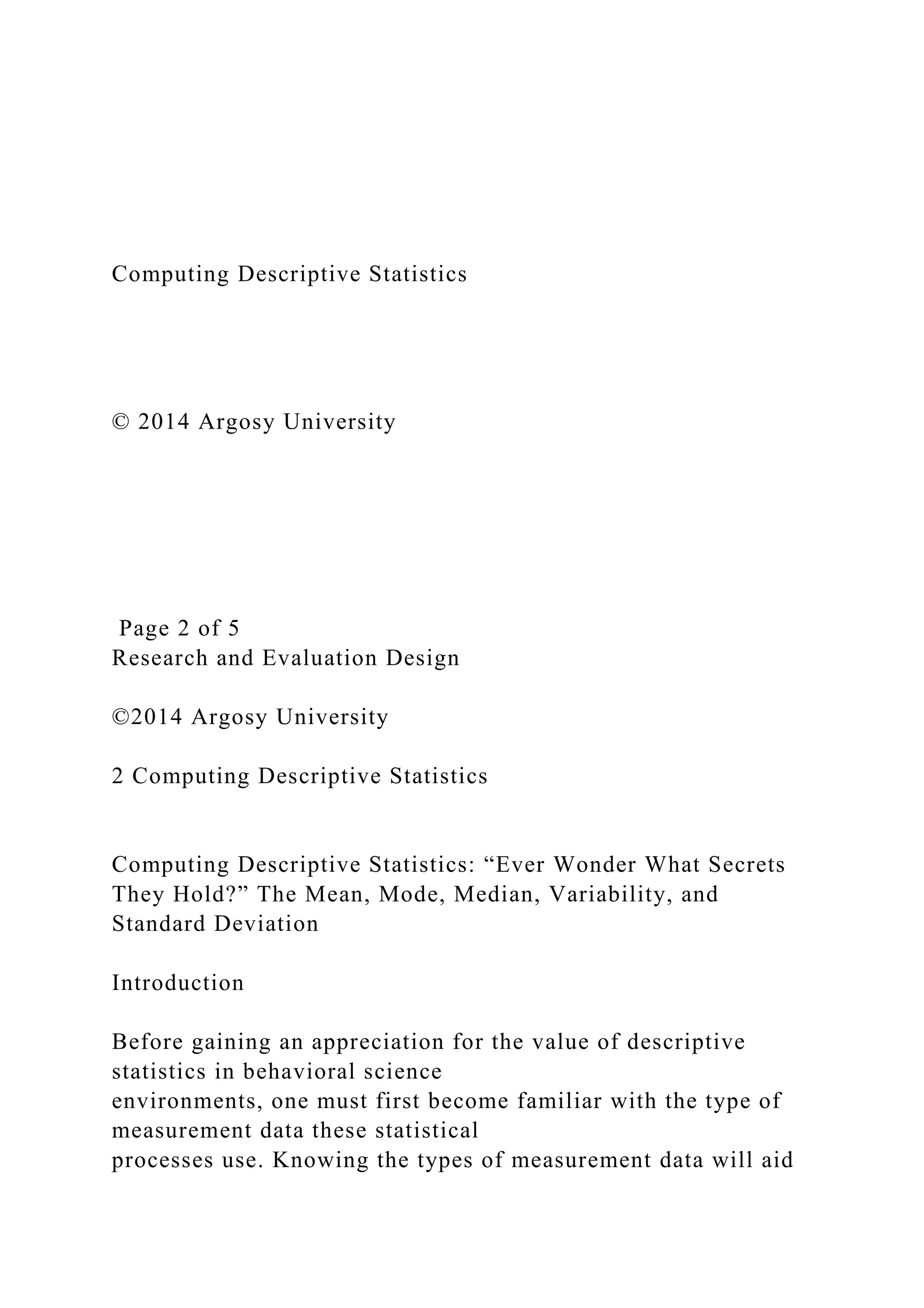 Computing Descriptive Statistics
© 2014 Argosy University
Page 2 of 5
Research and Evaluation Design
©2014 Argosy University
2 Computing Descriptive Statistics
Computing Descriptive Statistics: “Ever Wonder What Secrets
They Hold?” The Mean, Mode, Median, Variability, and
Standard Deviation
Introduction
Before gaining an appreciation for the value of descriptive
statistics in behavioral science
environments, one must first become familiar with the type of
measurement data these statistical
processes use. Knowing the types of measurement data will aid
 