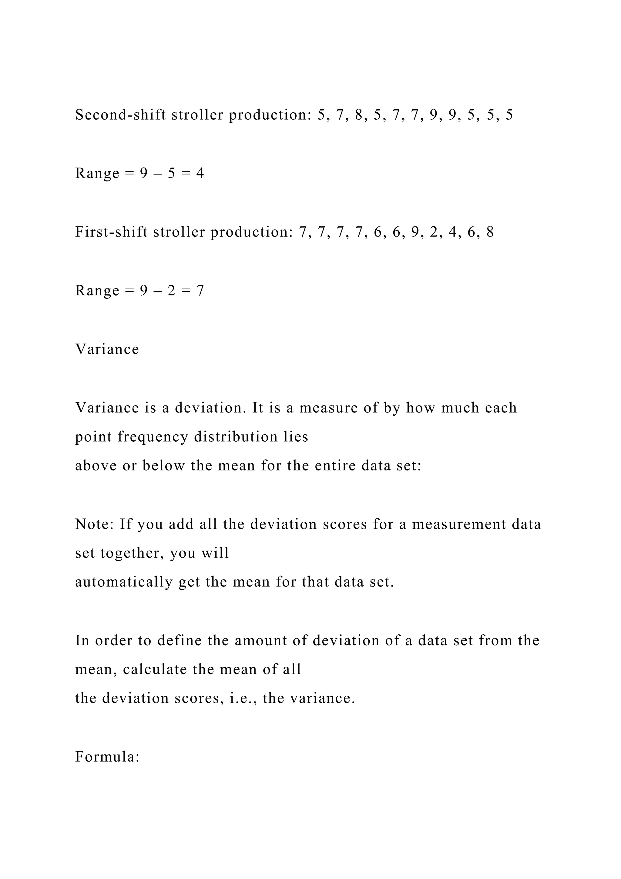 Second-shift stroller production: 5, 7, 8, 5, 7, 7, 9, 9, 5, 5, 5
Range = 9 – 5 = 4
First-shift stroller production: 7, 7, 7, 7, 6, 6, 9, 2, 4, 6, 8
Range = 9 – 2 = 7
Variance
Variance is a deviation. It is a measure of by how much each
point frequency distribution lies
above or below the mean for the entire data set:
Note: If you add all the deviation scores for a measurement data
set together, you will
automatically get the mean for that data set.
In order to define the amount of deviation of a data set from the
mean, calculate the mean of all
the deviation scores, i.e., the variance.
Formula:
 