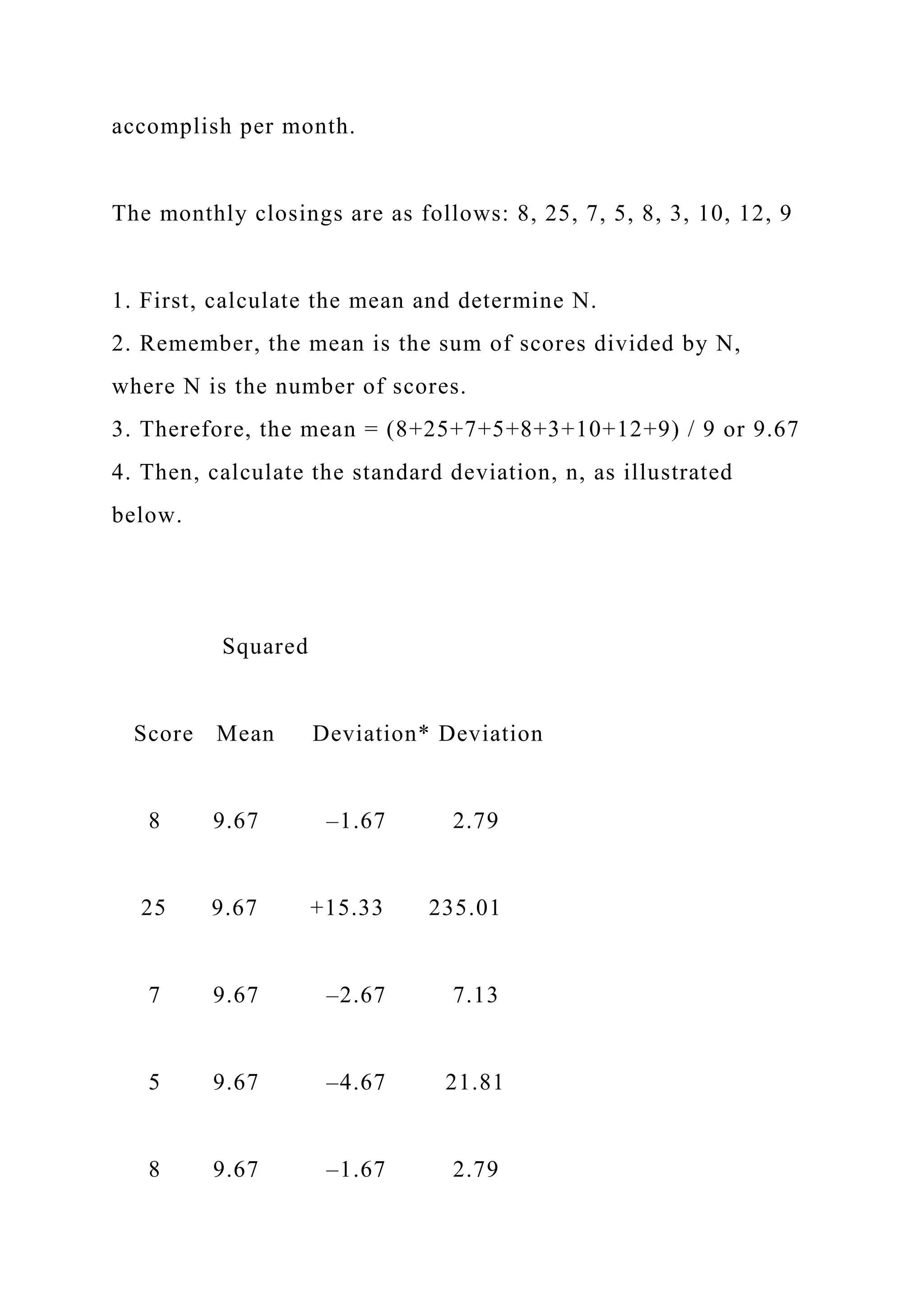 accomplish per month.
The monthly closings are as follows: 8, 25, 7, 5, 8, 3, 10, 12, 9
1. First, calculate the mean and determine N.
2. Remember, the mean is the sum of scores divided by N,
where N is the number of scores.
3. Therefore, the mean = (8+25+7+5+8+3+10+12+9) / 9 or 9.67
4. Then, calculate the standard deviation, n, as illustrated
below.
Squared
Score Mean Deviation* Deviation
8 9.67 –1.67 2.79
25 9.67 +15.33 235.01
7 9.67 –2.67 7.13
5 9.67 –4.67 21.81
8 9.67 –1.67 2.79
 
