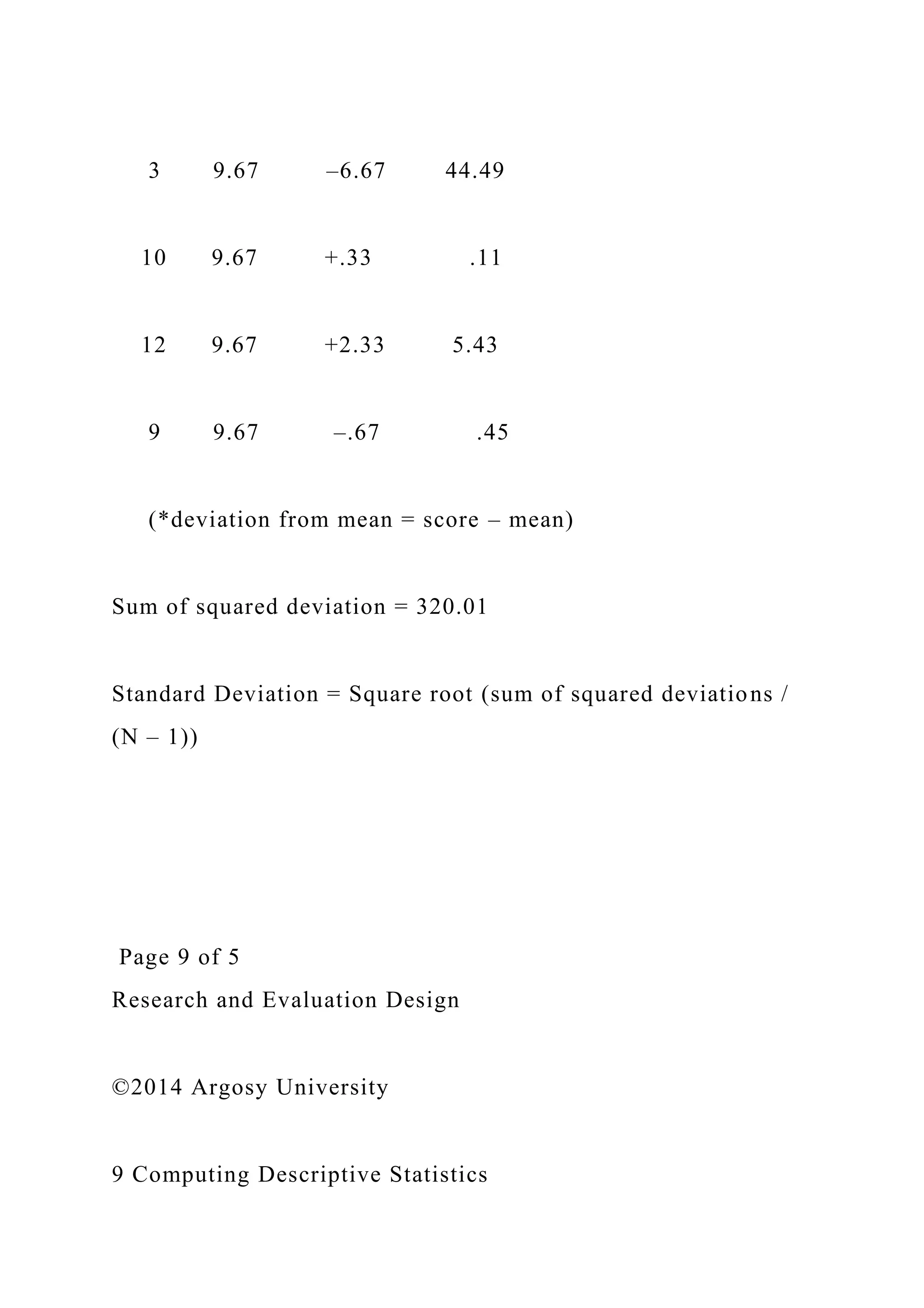3 9.67 –6.67 44.49
10 9.67 +.33 .11
12 9.67 +2.33 5.43
9 9.67 –.67 .45
(*deviation from mean = score – mean)
Sum of squared deviation = 320.01
Standard Deviation = Square root (sum of squared deviations /
(N – 1))
Page 9 of 5
Research and Evaluation Design
©2014 Argosy University
9 Computing Descriptive Statistics
 
