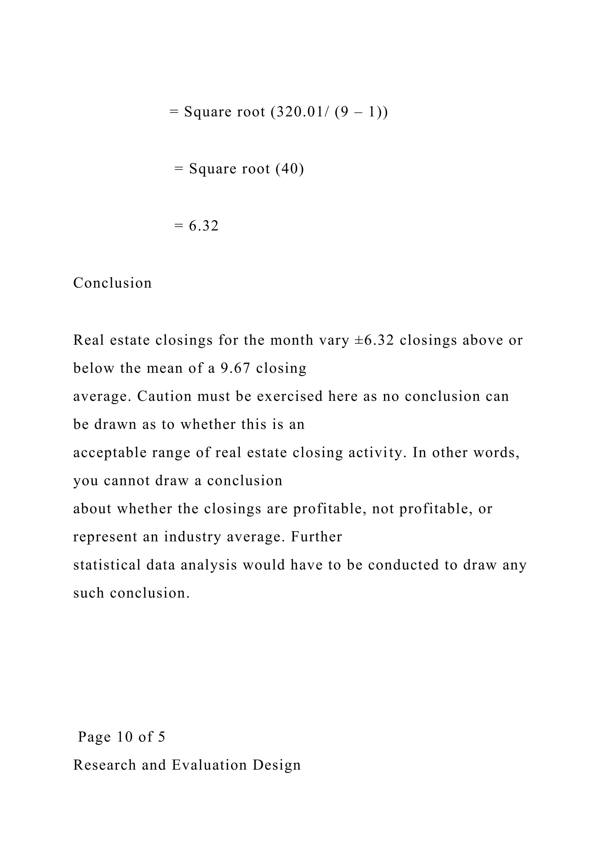 = Square root (320.01/ (9 – 1))
= Square root (40)
= 6.32
Conclusion
Real estate closings for the month vary ±6.32 closings above or
below the mean of a 9.67 closing
average. Caution must be exercised here as no conclusion can
be drawn as to whether this is an
acceptable range of real estate closing activity. In other words,
you cannot draw a conclusion
about whether the closings are profitable, not profitable, or
represent an industry average. Further
statistical data analysis would have to be conducted to draw any
such conclusion.
Page 10 of 5
Research and Evaluation Design
 