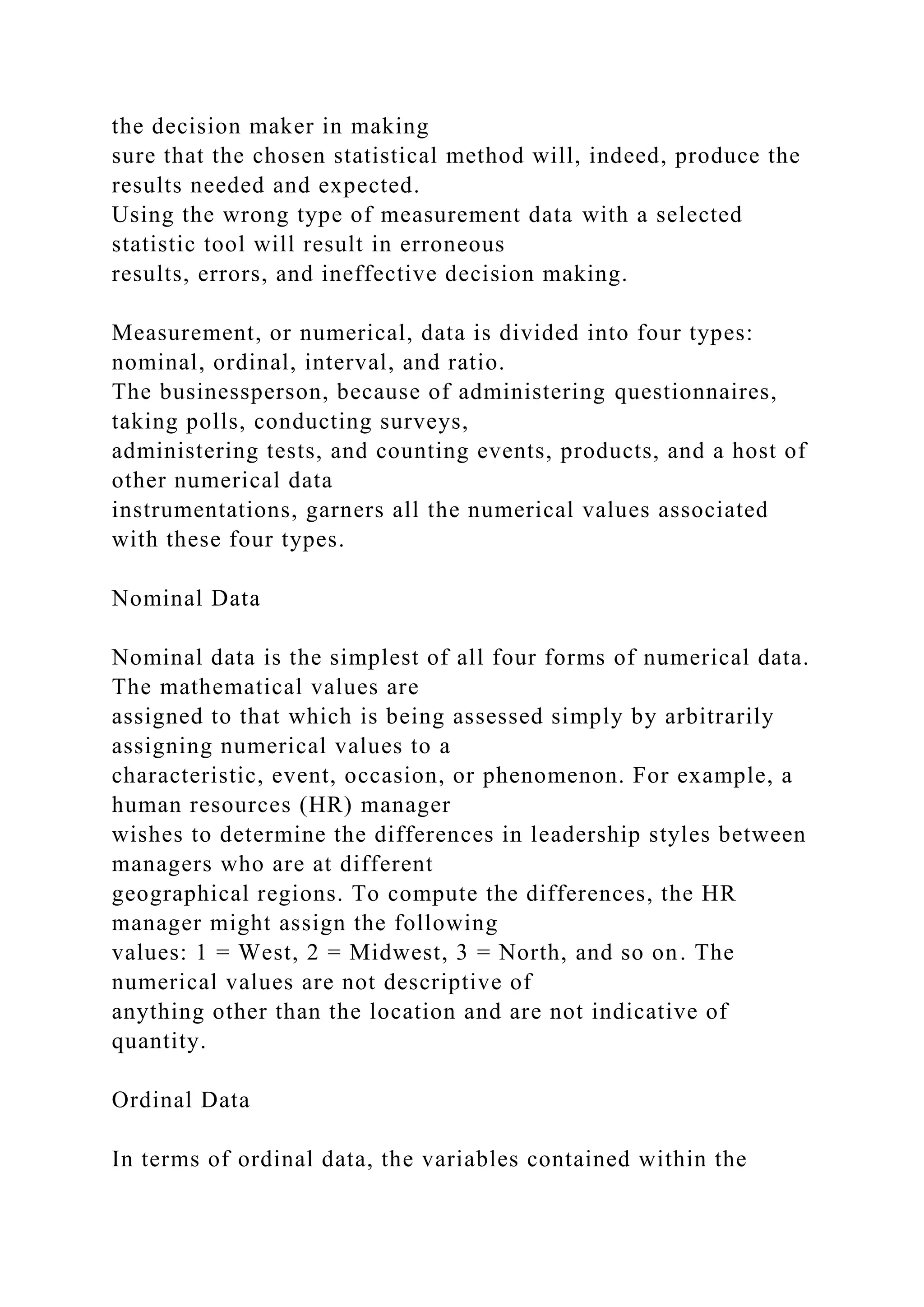 the decision maker in making
sure that the chosen statistical method will, indeed, produce the
results needed and expected.
Using the wrong type of measurement data with a selected
statistic tool will result in erroneous
results, errors, and ineffective decision making.
Measurement, or numerical, data is divided into four types:
nominal, ordinal, interval, and ratio.
The businessperson, because of administering questionnaires,
taking polls, conducting surveys,
administering tests, and counting events, products, and a host of
other numerical data
instrumentations, garners all the numerical values associated
with these four types.
Nominal Data
Nominal data is the simplest of all four forms of numerical data.
The mathematical values are
assigned to that which is being assessed simply by arbitrarily
assigning numerical values to a
characteristic, event, occasion, or phenomenon. For example, a
human resources (HR) manager
wishes to determine the differences in leadership styles between
managers who are at different
geographical regions. To compute the differences, the HR
manager might assign the following
values: 1 = West, 2 = Midwest, 3 = North, and so on. The
numerical values are not descriptive of
anything other than the location and are not indicative of
quantity.
Ordinal Data
In terms of ordinal data, the variables contained within the
 