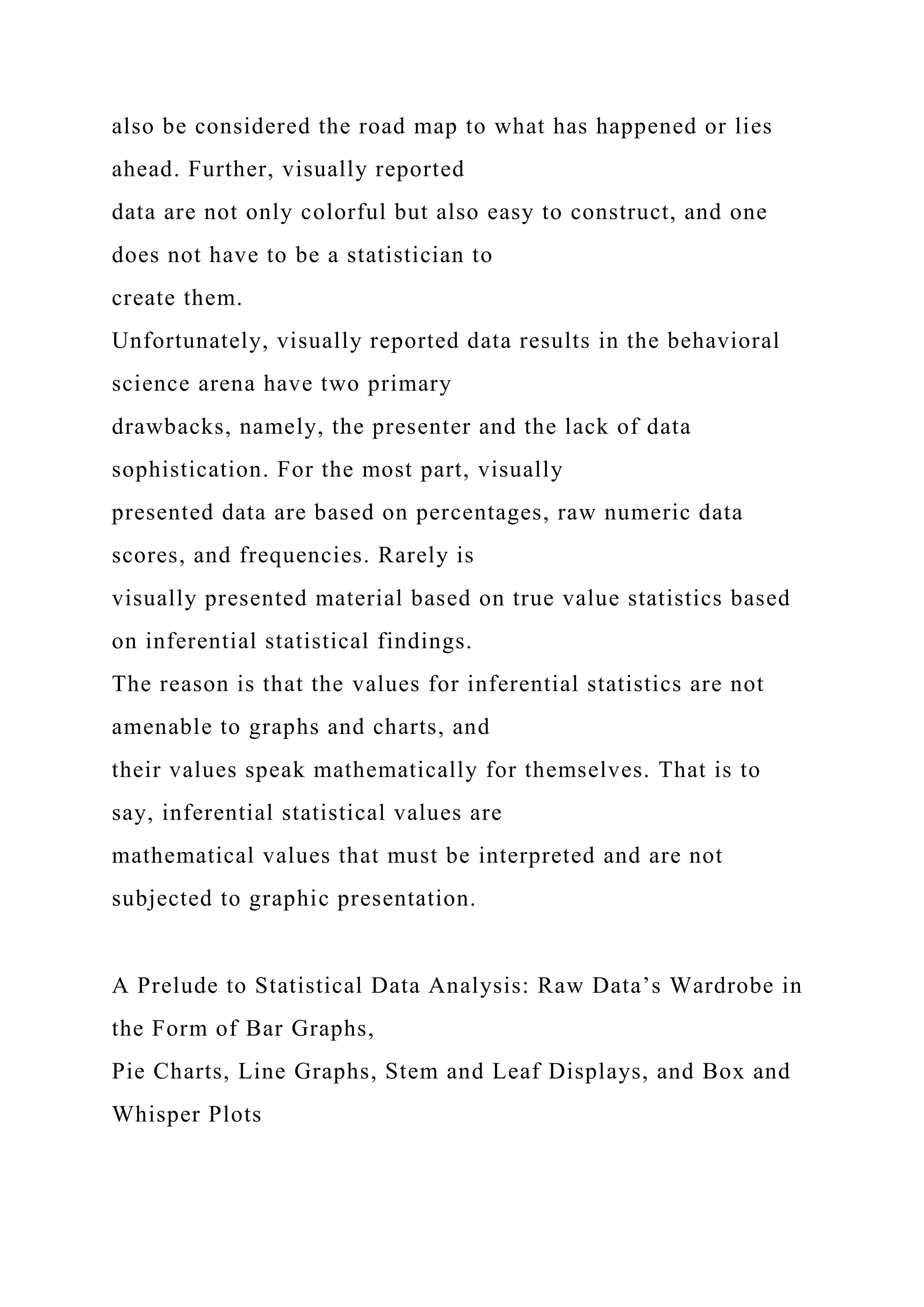 also be considered the road map to what has happened or lies
ahead. Further, visually reported
data are not only colorful but also easy to construct, and one
does not have to be a statistician to
create them.
Unfortunately, visually reported data results in the behavioral
science arena have two primary
drawbacks, namely, the presenter and the lack of data
sophistication. For the most part, visually
presented data are based on percentages, raw numeric data
scores, and frequencies. Rarely is
visually presented material based on true value statistics based
on inferential statistical findings.
The reason is that the values for inferential statistics are not
amenable to graphs and charts, and
their values speak mathematically for themselves. That is to
say, inferential statistical values are
mathematical values that must be interpreted and are not
subjected to graphic presentation.
A Prelude to Statistical Data Analysis: Raw Data’s Wardrobe in
the Form of Bar Graphs,
Pie Charts, Line Graphs, Stem and Leaf Displays, and Box and
Whisper Plots
 