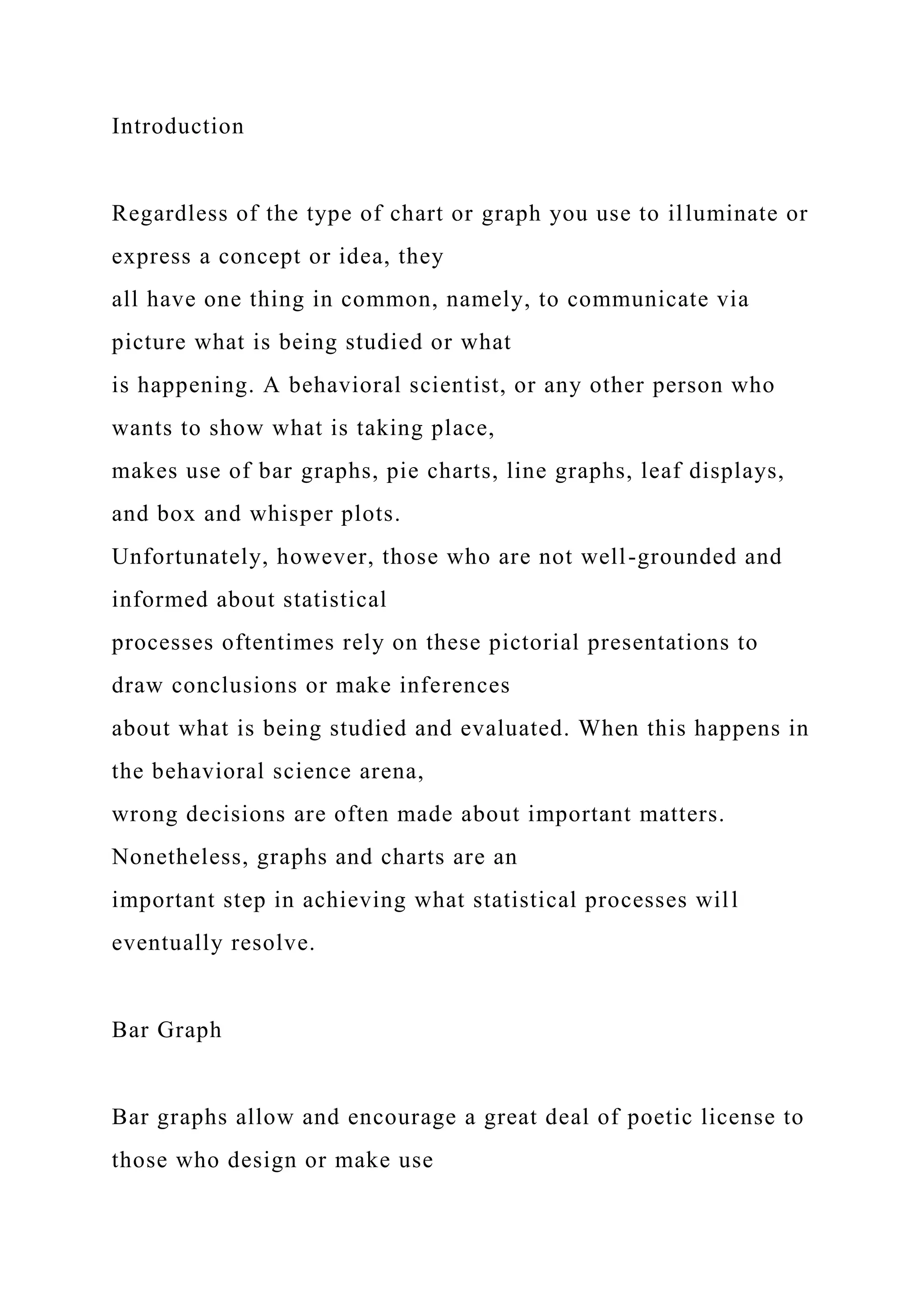 Introduction
Regardless of the type of chart or graph you use to illuminate or
express a concept or idea, they
all have one thing in common, namely, to communicate via
picture what is being studied or what
is happening. A behavioral scientist, or any other person who
wants to show what is taking place,
makes use of bar graphs, pie charts, line graphs, leaf displays,
and box and whisper plots.
Unfortunately, however, those who are not well-grounded and
informed about statistical
processes oftentimes rely on these pictorial presentations to
draw conclusions or make inferences
about what is being studied and evaluated. When this happens in
the behavioral science arena,
wrong decisions are often made about important matters.
Nonetheless, graphs and charts are an
important step in achieving what statistical processes will
eventually resolve.
Bar Graph
Bar graphs allow and encourage a great deal of poetic license to
those who design or make use
 