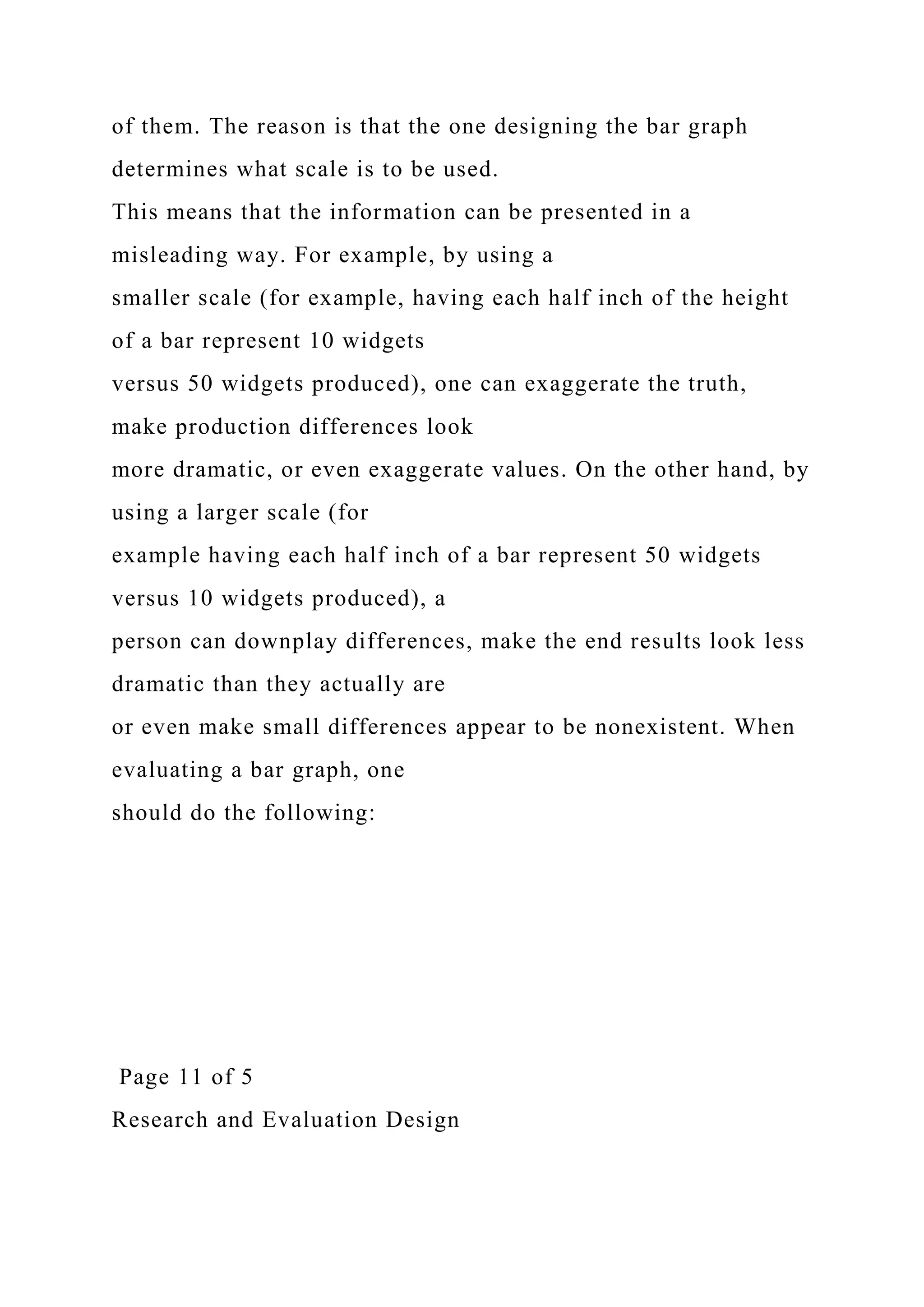 of them. The reason is that the one designing the bar graph
determines what scale is to be used.
This means that the information can be presented in a
misleading way. For example, by using a
smaller scale (for example, having each half inch of the height
of a bar represent 10 widgets
versus 50 widgets produced), one can exaggerate the truth,
make production differences look
more dramatic, or even exaggerate values. On the other hand, by
using a larger scale (for
example having each half inch of a bar represent 50 widgets
versus 10 widgets produced), a
person can downplay differences, make the end results look less
dramatic than they actually are
or even make small differences appear to be nonexistent. When
evaluating a bar graph, one
should do the following:
Page 11 of 5
Research and Evaluation Design
 