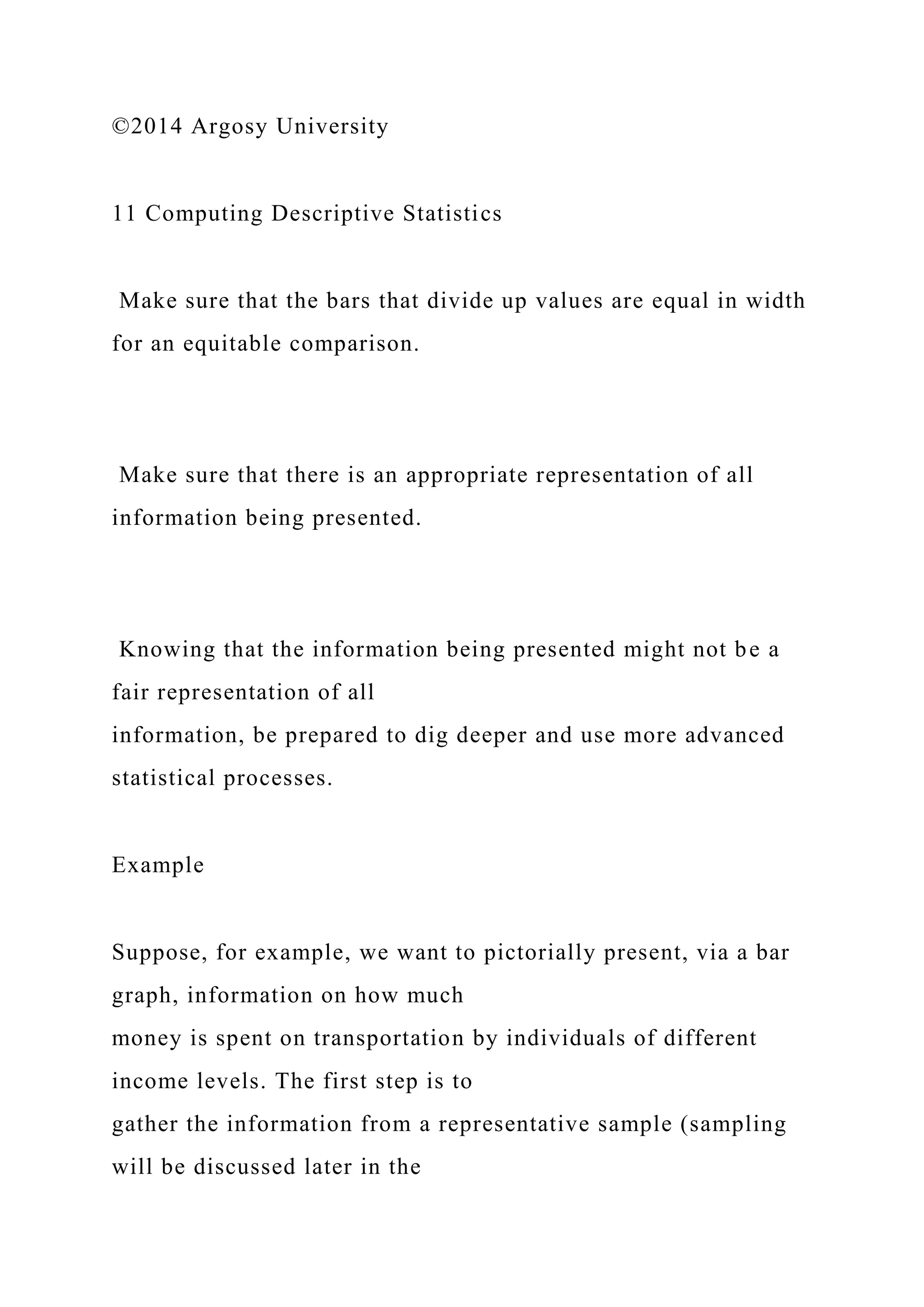 ©2014 Argosy University
11 Computing Descriptive Statistics
Make sure that the bars that divide up values are equal in width
for an equitable comparison.
Make sure that there is an appropriate representation of all
information being presented.
Knowing that the information being presented might not be a
fair representation of all
information, be prepared to dig deeper and use more advanced
statistical processes.
Example
Suppose, for example, we want to pictorially present, via a bar
graph, information on how much
money is spent on transportation by individuals of different
income levels. The first step is to
gather the information from a representative sample (sampling
will be discussed later in the
 