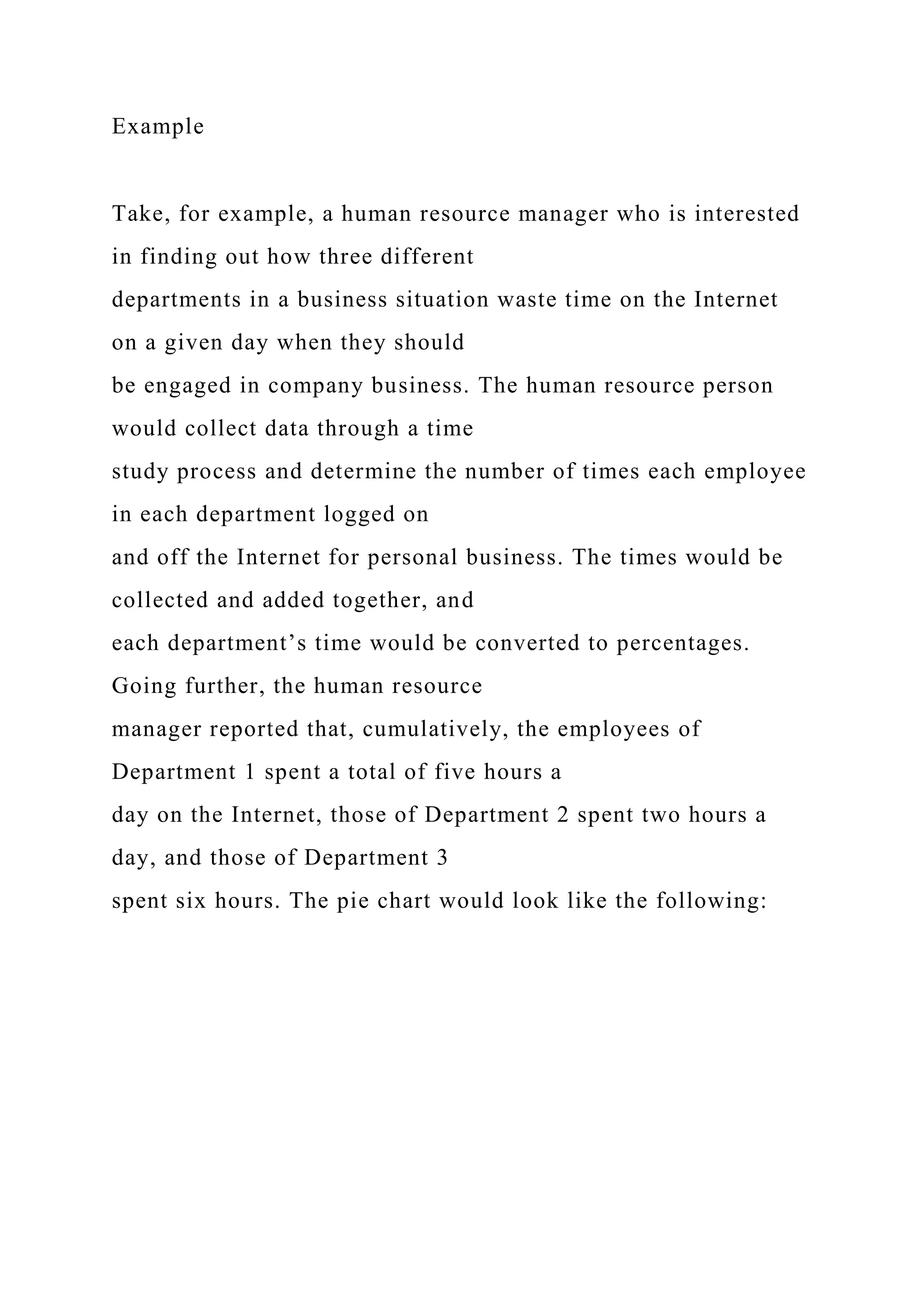 Example
Take, for example, a human resource manager who is interested
in finding out how three different
departments in a business situation waste time on the Internet
on a given day when they should
be engaged in company business. The human resource person
would collect data through a time
study process and determine the number of times each employee
in each department logged on
and off the Internet for personal business. The times would be
collected and added together, and
each department’s time would be converted to percentages.
Going further, the human resource
manager reported that, cumulatively, the employees of
Department 1 spent a total of five hours a
day on the Internet, those of Department 2 spent two hours a
day, and those of Department 3
spent six hours. The pie chart would look like the following:
 