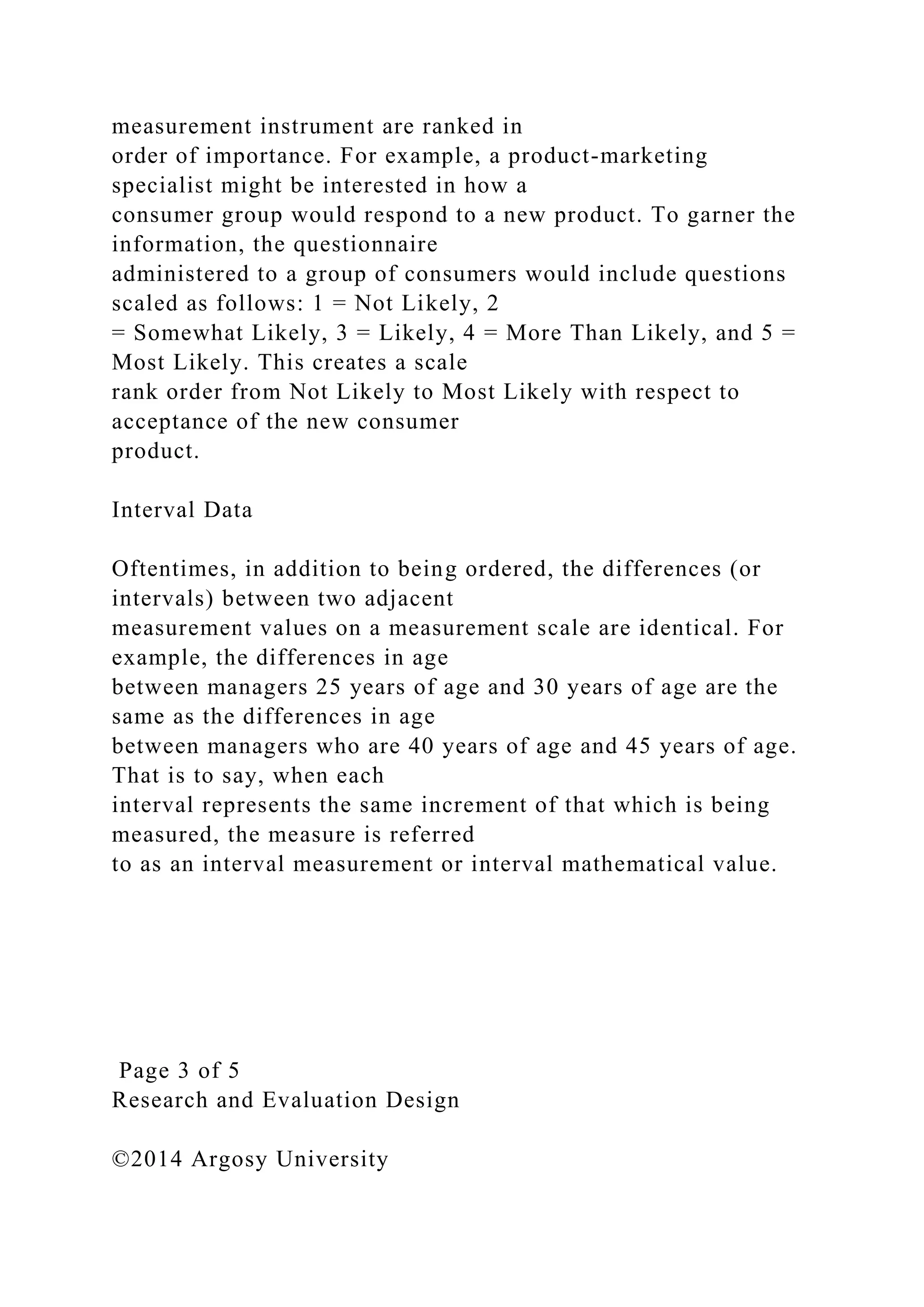 measurement instrument are ranked in
order of importance. For example, a product-marketing
specialist might be interested in how a
consumer group would respond to a new product. To garner the
information, the questionnaire
administered to a group of consumers would include questions
scaled as follows: 1 = Not Likely, 2
= Somewhat Likely, 3 = Likely, 4 = More Than Likely, and 5 =
Most Likely. This creates a scale
rank order from Not Likely to Most Likely with respect to
acceptance of the new consumer
product.
Interval Data
Oftentimes, in addition to being ordered, the differences (or
intervals) between two adjacent
measurement values on a measurement scale are identical. For
example, the differences in age
between managers 25 years of age and 30 years of age are the
same as the differences in age
between managers who are 40 years of age and 45 years of age.
That is to say, when each
interval represents the same increment of that which is being
measured, the measure is referred
to as an interval measurement or interval mathematical value.
Page 3 of 5
Research and Evaluation Design
©2014 Argosy University
 