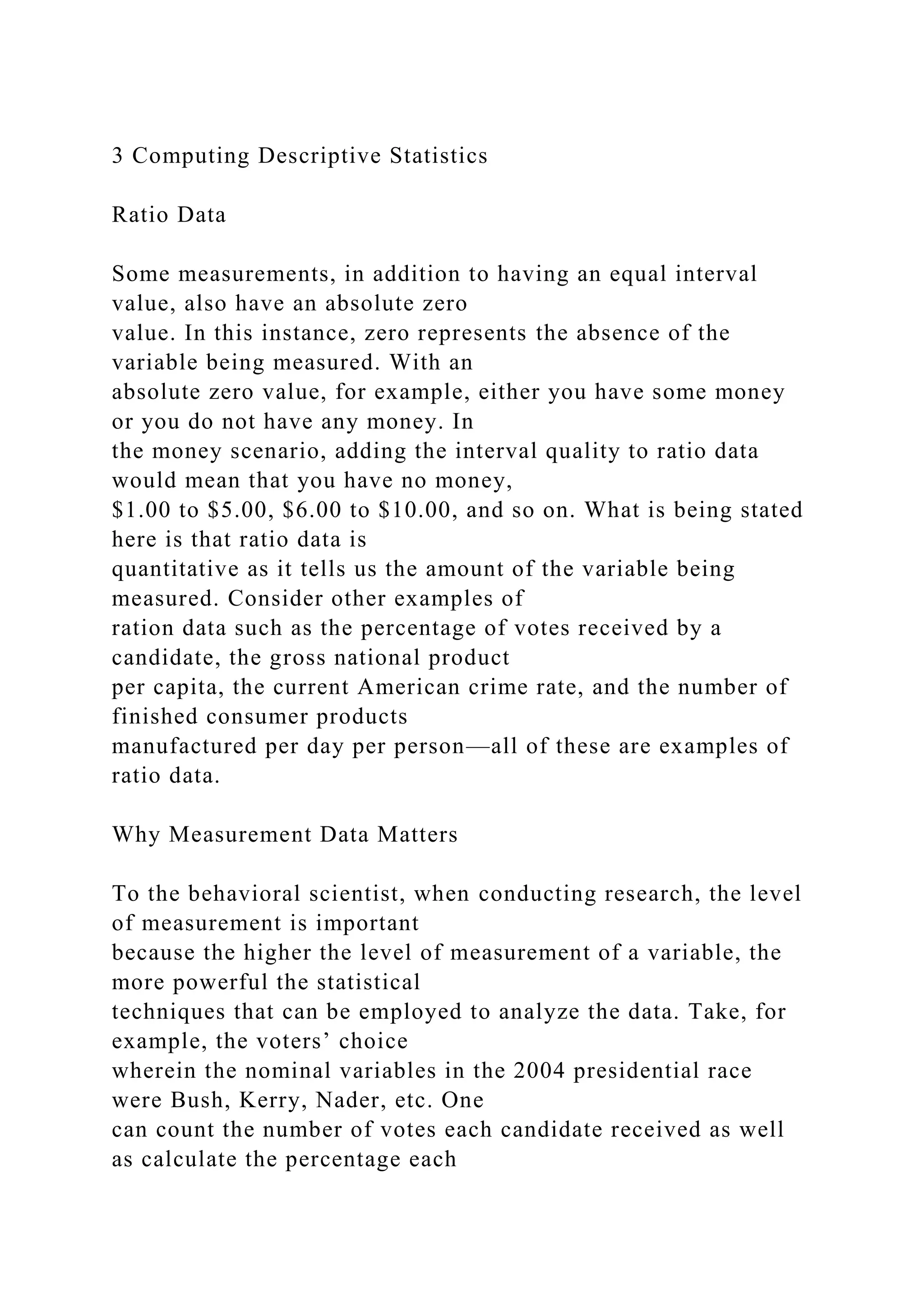 3 Computing Descriptive Statistics
Ratio Data
Some measurements, in addition to having an equal interval
value, also have an absolute zero
value. In this instance, zero represents the absence of the
variable being measured. With an
absolute zero value, for example, either you have some money
or you do not have any money. In
the money scenario, adding the interval quality to ratio data
would mean that you have no money,
$1.00 to $5.00, $6.00 to $10.00, and so on. What is being stated
here is that ratio data is
quantitative as it tells us the amount of the variable being
measured. Consider other examples of
ration data such as the percentage of votes received by a
candidate, the gross national product
per capita, the current American crime rate, and the number of
finished consumer products
manufactured per day per person—all of these are examples of
ratio data.
Why Measurement Data Matters
To the behavioral scientist, when conducting research, the level
of measurement is important
because the higher the level of measurement of a variable, the
more powerful the statistical
techniques that can be employed to analyze the data. Take, for
example, the voters’ choice
wherein the nominal variables in the 2004 presidential race
were Bush, Kerry, Nader, etc. One
can count the number of votes each candidate received as well
as calculate the percentage each
 