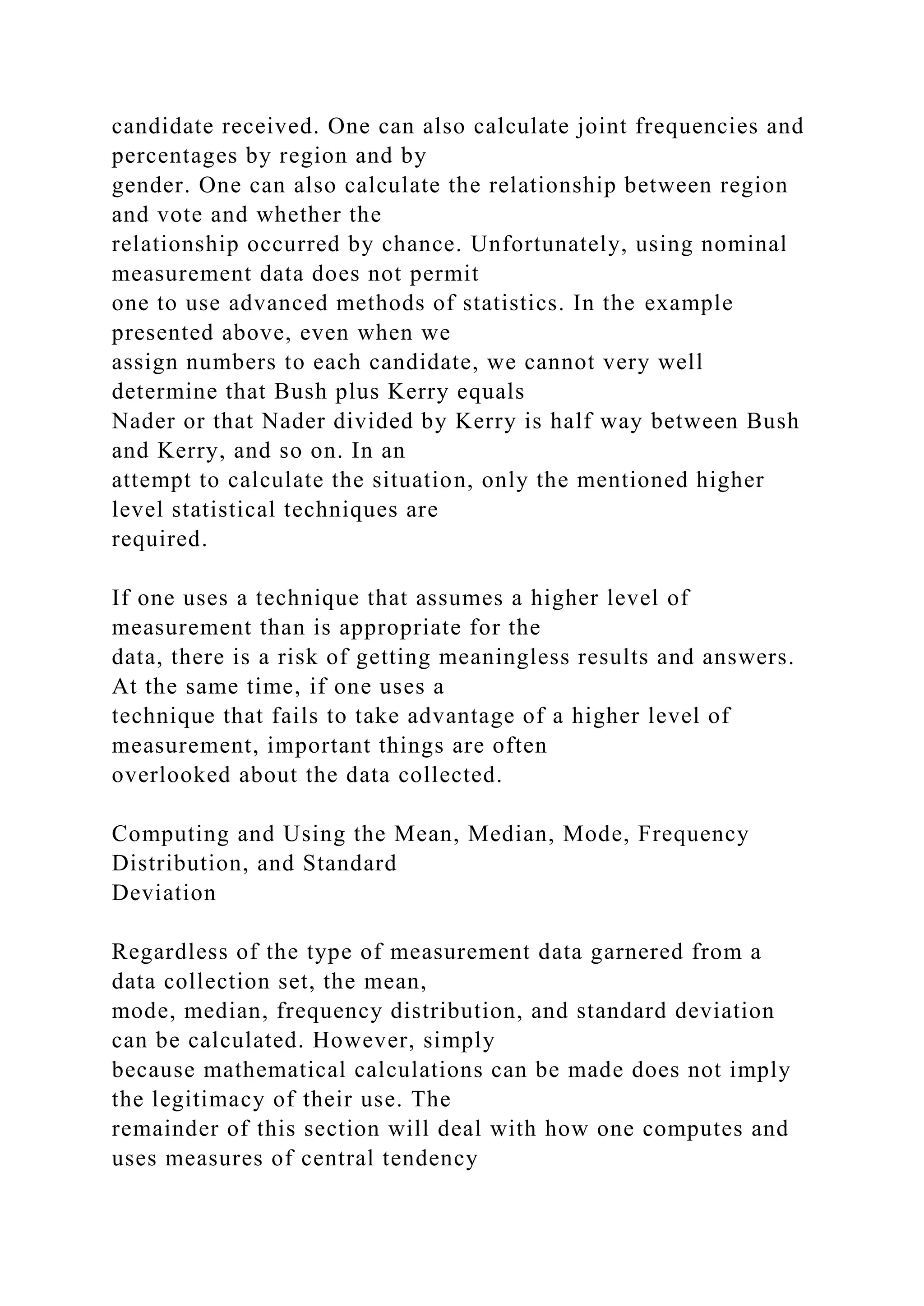 candidate received. One can also calculate joint frequencies and
percentages by region and by
gender. One can also calculate the relationship between region
and vote and whether the
relationship occurred by chance. Unfortunately, using nominal
measurement data does not permit
one to use advanced methods of statistics. In the example
presented above, even when we
assign numbers to each candidate, we cannot very well
determine that Bush plus Kerry equals
Nader or that Nader divided by Kerry is half way between Bush
and Kerry, and so on. In an
attempt to calculate the situation, only the mentioned higher
level statistical techniques are
required.
If one uses a technique that assumes a higher level of
measurement than is appropriate for the
data, there is a risk of getting meaningless results and answers.
At the same time, if one uses a
technique that fails to take advantage of a higher level of
measurement, important things are often
overlooked about the data collected.
Computing and Using the Mean, Median, Mode, Frequency
Distribution, and Standard
Deviation
Regardless of the type of measurement data garnered from a
data collection set, the mean,
mode, median, frequency distribution, and standard deviation
can be calculated. However, simply
because mathematical calculations can be made does not imply
the legitimacy of their use. The
remainder of this section will deal with how one computes and
uses measures of central tendency
 