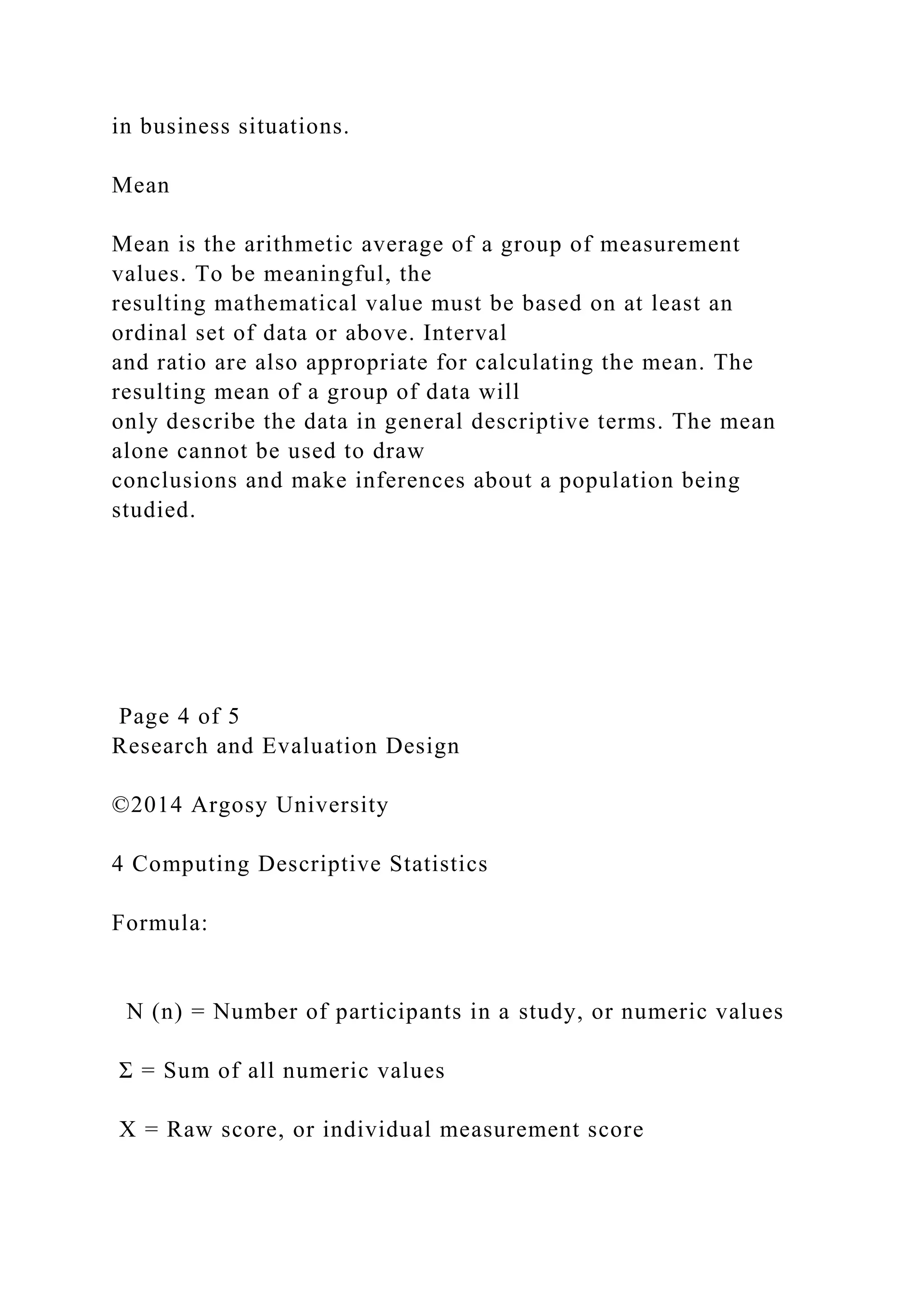 in business situations.
Mean
Mean is the arithmetic average of a group of measurement
values. To be meaningful, the
resulting mathematical value must be based on at least an
ordinal set of data or above. Interval
and ratio are also appropriate for calculating the mean. The
resulting mean of a group of data will
only describe the data in general descriptive terms. The mean
alone cannot be used to draw
conclusions and make inferences about a population being
studied.
Page 4 of 5
Research and Evaluation Design
©2014 Argosy University
4 Computing Descriptive Statistics
Formula:
N (n) = Number of participants in a study, or numeric values
Σ = Sum of all numeric values
X = Raw score, or individual measurement score
 