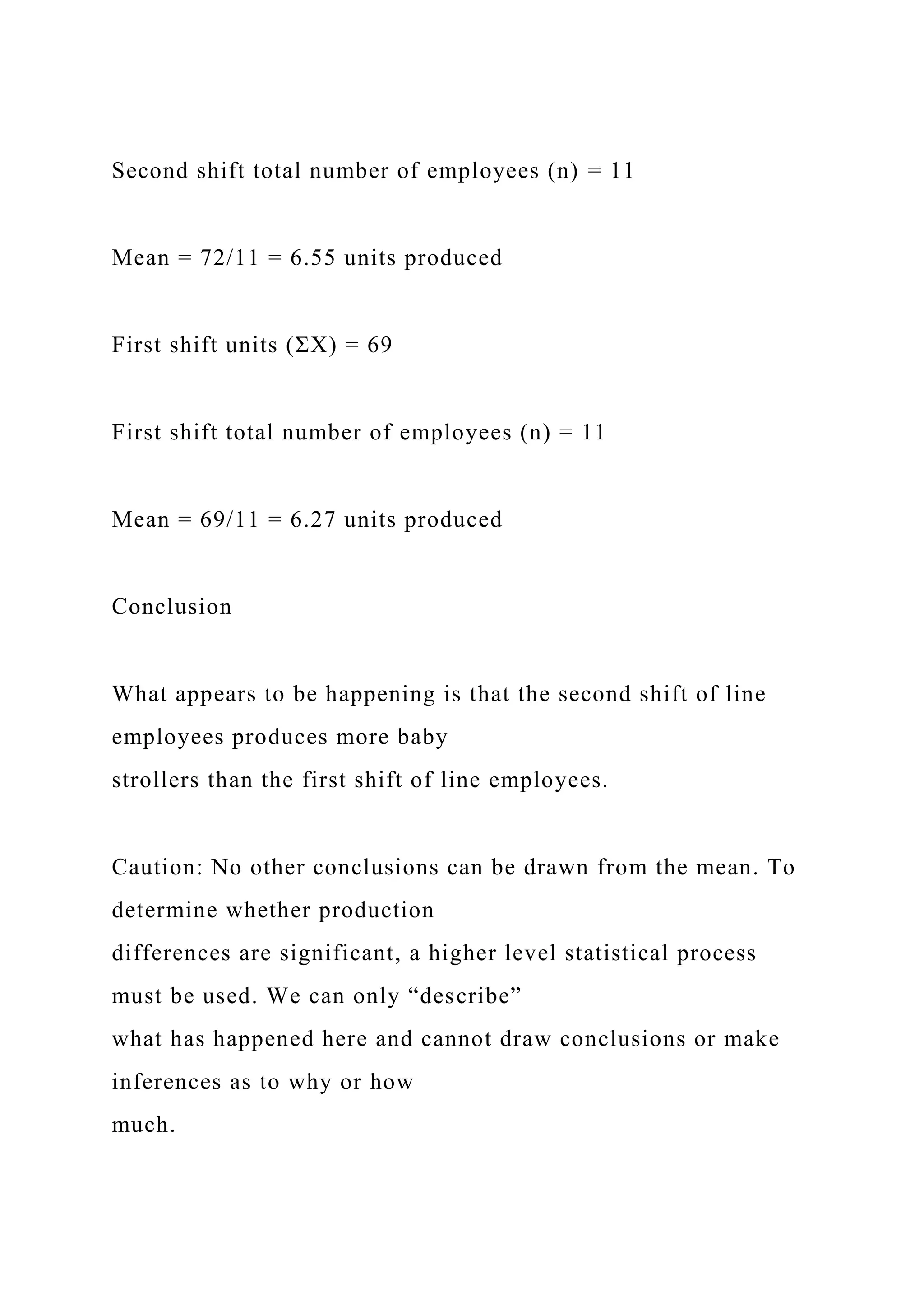 Second shift total number of employees (n) = 11
Mean = 72/11 = 6.55 units produced
First shift units (ΣΧ) = 69
First shift total number of employees (n) = 11
Mean = 69/11 = 6.27 units produced
Conclusion
What appears to be happening is that the second shift of line
employees produces more baby
strollers than the first shift of line employees.
Caution: No other conclusions can be drawn from the mean. To
determine whether production
differences are significant, a higher level statistical process
must be used. We can only “describe”
what has happened here and cannot draw conclusions or make
inferences as to why or how
much.
 
