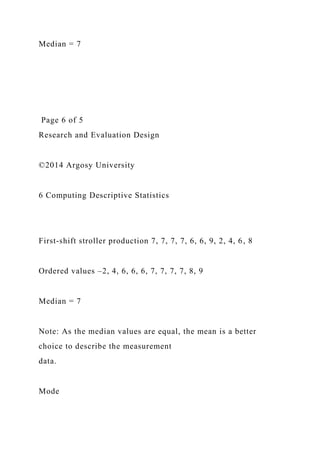 Median = 7
Page 6 of 5
Research and Evaluation Design
©2014 Argosy University
6 Computing Descriptive Statistics
First-shift stroller production 7, 7, 7, 7, 6, 6, 9, 2, 4, 6, 8
Ordered values –2, 4, 6, 6, 6, 7, 7, 7, 7, 8, 9
Median = 7
Note: As the median values are equal, the mean is a better
choice to describe the measurement
data.
Mode
 