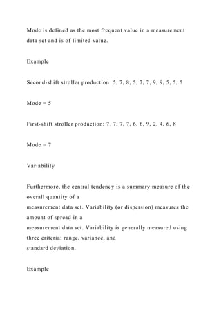 Mode is defined as the most frequent value in a measurement
data set and is of limited value.
Example
Second-shift stroller production: 5, 7, 8, 5, 7, 7, 9, 9, 5, 5, 5
Mode = 5
First-shift stroller production: 7, 7, 7, 7, 6, 6, 9, 2, 4, 6, 8
Mode = 7
Variability
Furthermore, the central tendency is a summary measure of the
overall quantity of a
measurement data set. Variability (or dispersion) measures the
amount of spread in a
measurement data set. Variability is generally measured using
three criteria: range, variance, and
standard deviation.
Example
 