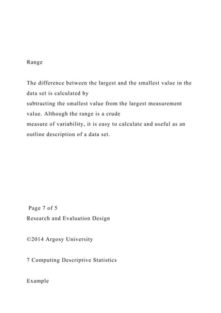 Range
The difference between the largest and the smallest value in the
data set is calculated by
subtracting the smallest value from the largest measurement
value. Although the range is a crude
measure of variability, it is easy to calculate and useful as an
outline description of a data set.
Page 7 of 5
Research and Evaluation Design
©2014 Argosy University
7 Computing Descriptive Statistics
Example
 