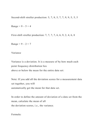 Second-shift stroller production: 5, 7, 8, 5, 7, 7, 9, 9, 5, 5, 5
Range = 9 – 5 = 4
First-shift stroller production: 7, 7, 7, 7, 6, 6, 9, 2, 4, 6, 8
Range = 9 – 2 = 7
Variance
Variance is a deviation. It is a measure of by how much each
point frequency distribution lies
above or below the mean for the entire data set:
Note: If you add all the deviation scores for a measurement data
set together, you will
automatically get the mean for that data set.
In order to define the amount of deviation of a data set from the
mean, calculate the mean of all
the deviation scores, i.e., the variance.
Formula:
 