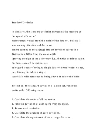 Standard Deviation
In statistics, the standard deviation represents the measure of
the spread of a set of
measurement values from the mean of the data set. Putting it
another way, the standard deviation
can be defined as the average amount by which scores in a
distribution differ from the mean while
ignoring the sign of the difference, i.e., the plus or minus value.
Further, standard deviations are
only good when referring to single data or measurement values,
i.e., finding out when a single
score falls with reference to being above or below the mean.
To find out the standard deviation of a data set, you must
perform the following steps:
1. Calculate the mean of all the scores.
2. Find the deviation of each score from the mean.
3. Square each deviation.
4. Calculate the average of each deviation.
5. Calculate the square root of the average deviation.
 