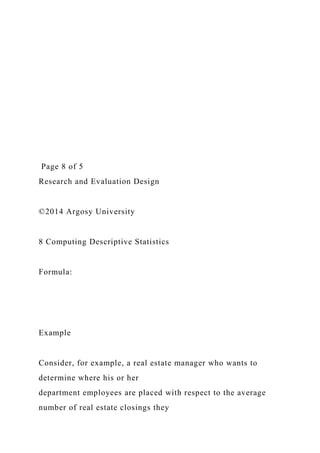 Page 8 of 5
Research and Evaluation Design
©2014 Argosy University
8 Computing Descriptive Statistics
Formula:
Example
Consider, for example, a real estate manager who wants to
determine where his or her
department employees are placed with respect to the average
number of real estate closings they
 
