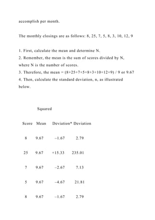 accomplish per month.
The monthly closings are as follows: 8, 25, 7, 5, 8, 3, 10, 12, 9
1. First, calculate the mean and determine N.
2. Remember, the mean is the sum of scores divided by N,
where N is the number of scores.
3. Therefore, the mean = (8+25+7+5+8+3+10+12+9) / 9 or 9.67
4. Then, calculate the standard deviation, n, as illustrated
below.
Squared
Score Mean Deviation* Deviation
8 9.67 –1.67 2.79
25 9.67 +15.33 235.01
7 9.67 –2.67 7.13
5 9.67 –4.67 21.81
8 9.67 –1.67 2.79
 