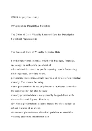 ©2014 Argosy University
10 Computing Descriptive Statistics
The Color of Data: Visually Reported Data for Descriptive
Statistical Presentations
The Pros and Cons of Visually Reported Data
For the behavioral scientist, whether in business, forensics,
sociology, or anthropology, a host of
other related facts such as profit reporting, result forecasting,
time sequences, overtime hours,
personality test scores, anxiety scores, and IQ are often reported
visually. The reason for using
visual presentations is not only because “a picture is worth a
thousand words” but also because
visually presented data is not generally bogged down with
useless facts and figures. That is to
say, visual presentations usually present the most salient or
robust features of an event,
occurrence, phenomenon, situation, problem, or condition.
Visually presented information can
 