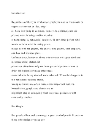 Introduction
Regardless of the type of chart or graph you use to illuminate or
express a concept or idea, they
all have one thing in common, namely, to communicate via
picture what is being studied or what
is happening. A behavioral scientist, or any other person who
wants to show what is taking place,
makes use of bar graphs, pie charts, line graphs, leaf displays,
and box and whisper plots.
Unfortunately, however, those who are not well-grounded and
informed about statistical
processes oftentimes rely on these pictorial presentations to
draw conclusions or make inferences
about what is being studied and evaluated. When this happens in
the behavioral science arena,
wrong decisions are often made about important matters.
Nonetheless, graphs and charts are an
important step in achieving what statistical processes will
eventually resolve.
Bar Graph
Bar graphs allow and encourage a great deal of poetic license to
those who design or make use
 