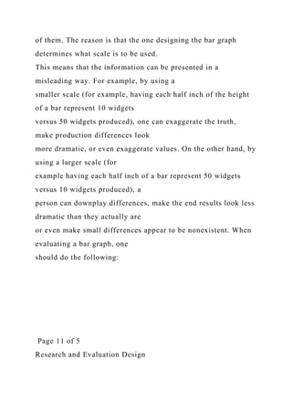of them. The reason is that the one designing the bar graph
determines what scale is to be used.
This means that the information can be presented in a
misleading way. For example, by using a
smaller scale (for example, having each half inch of the height
of a bar represent 10 widgets
versus 50 widgets produced), one can exaggerate the truth,
make production differences look
more dramatic, or even exaggerate values. On the other hand, by
using a larger scale (for
example having each half inch of a bar represent 50 widgets
versus 10 widgets produced), a
person can downplay differences, make the end results look less
dramatic than they actually are
or even make small differences appear to be nonexistent. When
evaluating a bar graph, one
should do the following:
Page 11 of 5
Research and Evaluation Design
 