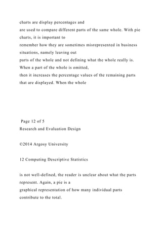 charts are display percentages and
are used to compare different parts of the same whole. With pie
charts, it is important to
remember how they are sometimes misrepresented in business
situations, namely leaving out
parts of the whole and not defining what the whole really is.
When a part of the whole is omitted,
then it increases the percentage values of the remaining parts
that are displayed. When the whole
Page 12 of 5
Research and Evaluation Design
©2014 Argosy University
12 Computing Descriptive Statistics
is not well-defined, the reader is unclear about what the parts
represent. Again, a pie is a
graphical representation of how many individual parts
contribute to the total.
 