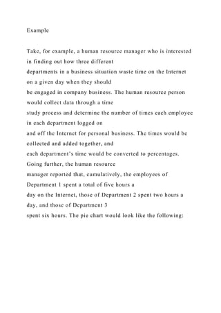 Example
Take, for example, a human resource manager who is interested
in finding out how three different
departments in a business situation waste time on the Internet
on a given day when they should
be engaged in company business. The human resource person
would collect data through a time
study process and determine the number of times each employee
in each department logged on
and off the Internet for personal business. The times would be
collected and added together, and
each department’s time would be converted to percentages.
Going further, the human resource
manager reported that, cumulatively, the employees of
Department 1 spent a total of five hours a
day on the Internet, those of Department 2 spent two hours a
day, and those of Department 3
spent six hours. The pie chart would look like the following:
 