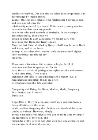 candidate received. One can also calculate joint frequencies and
percentages by region and by
gender. One can also calculate the relationship between region
and vote and whether the
relationship occurred by chance. Unfortunately, using nominal
measurement data does not permit
one to use advanced methods of statistics. In the example
presented above, even when we
assign numbers to each candidate, we cannot very well
determine that Bush plus Kerry equals
Nader or that Nader divided by Kerry is half way between Bush
and Kerry, and so on. In an
attempt to calculate the situation, only the mentioned higher
level statistical techniques are
required.
If one uses a technique that assumes a higher level of
measurement than is appropriate for the
data, there is a risk of getting meaningless results and answers.
At the same time, if one uses a
technique that fails to take advantage of a higher level of
measurement, important things are often
overlooked about the data collected.
Computing and Using the Mean, Median, Mode, Frequency
Distribution, and Standard
Deviation
Regardless of the type of measurement data garnered from a
data collection set, the mean,
mode, median, frequency distribution, and standard deviation
can be calculated. However, simply
because mathematical calculations can be made does not imply
the legitimacy of their use. The
remainder of this section will deal with how one computes and
uses measures of central tendency
 