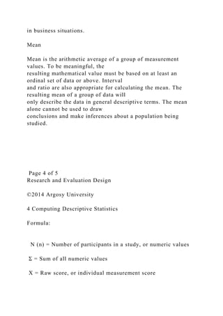 in business situations.
Mean
Mean is the arithmetic average of a group of measurement
values. To be meaningful, the
resulting mathematical value must be based on at least an
ordinal set of data or above. Interval
and ratio are also appropriate for calculating the mean. The
resulting mean of a group of data will
only describe the data in general descriptive terms. The mean
alone cannot be used to draw
conclusions and make inferences about a population being
studied.
Page 4 of 5
Research and Evaluation Design
©2014 Argosy University
4 Computing Descriptive Statistics
Formula:
N (n) = Number of participants in a study, or numeric values
Σ = Sum of all numeric values
X = Raw score, or individual measurement score
 