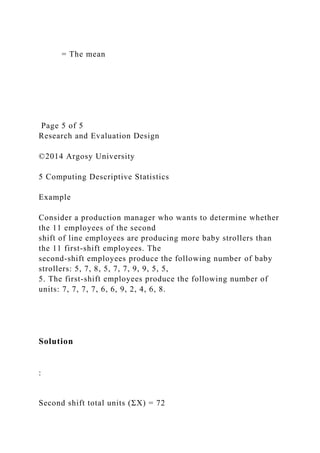 = The mean
Page 5 of 5
Research and Evaluation Design
©2014 Argosy University
5 Computing Descriptive Statistics
Example
Consider a production manager who wants to determine whether
the 11 employees of the second
shift of line employees are producing more baby strollers than
the 11 first-shift employees. The
second-shift employees produce the following number of baby
strollers: 5, 7, 8, 5, 7, 7, 9, 9, 5, 5,
5. The first-shift employees produce the following number of
units: 7, 7, 7, 7, 6, 6, 9, 2, 4, 6, 8.
Solution
:
Second shift total units (ΣΧ) = 72
 