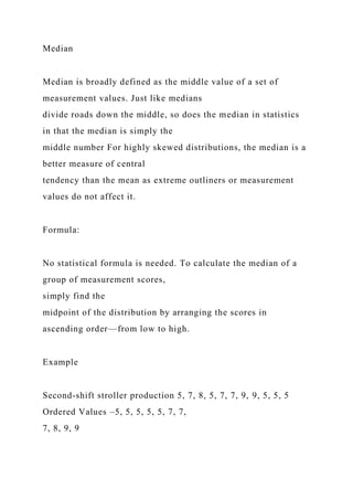 Median
Median is broadly defined as the middle value of a set of
measurement values. Just like medians
divide roads down the middle, so does the median in statistics
in that the median is simply the
middle number For highly skewed distributions, the median is a
better measure of central
tendency than the mean as extreme outliners or measurement
values do not affect it.
Formula:
No statistical formula is needed. To calculate the median of a
group of measurement scores,
simply find the
midpoint of the distribution by arranging the scores in
ascending order—from low to high.
Example
Second-shift stroller production 5, 7, 8, 5, 7, 7, 9, 9, 5, 5, 5
Ordered Values –5, 5, 5, 5, 5, 7, 7,
7, 8, 9, 9
 