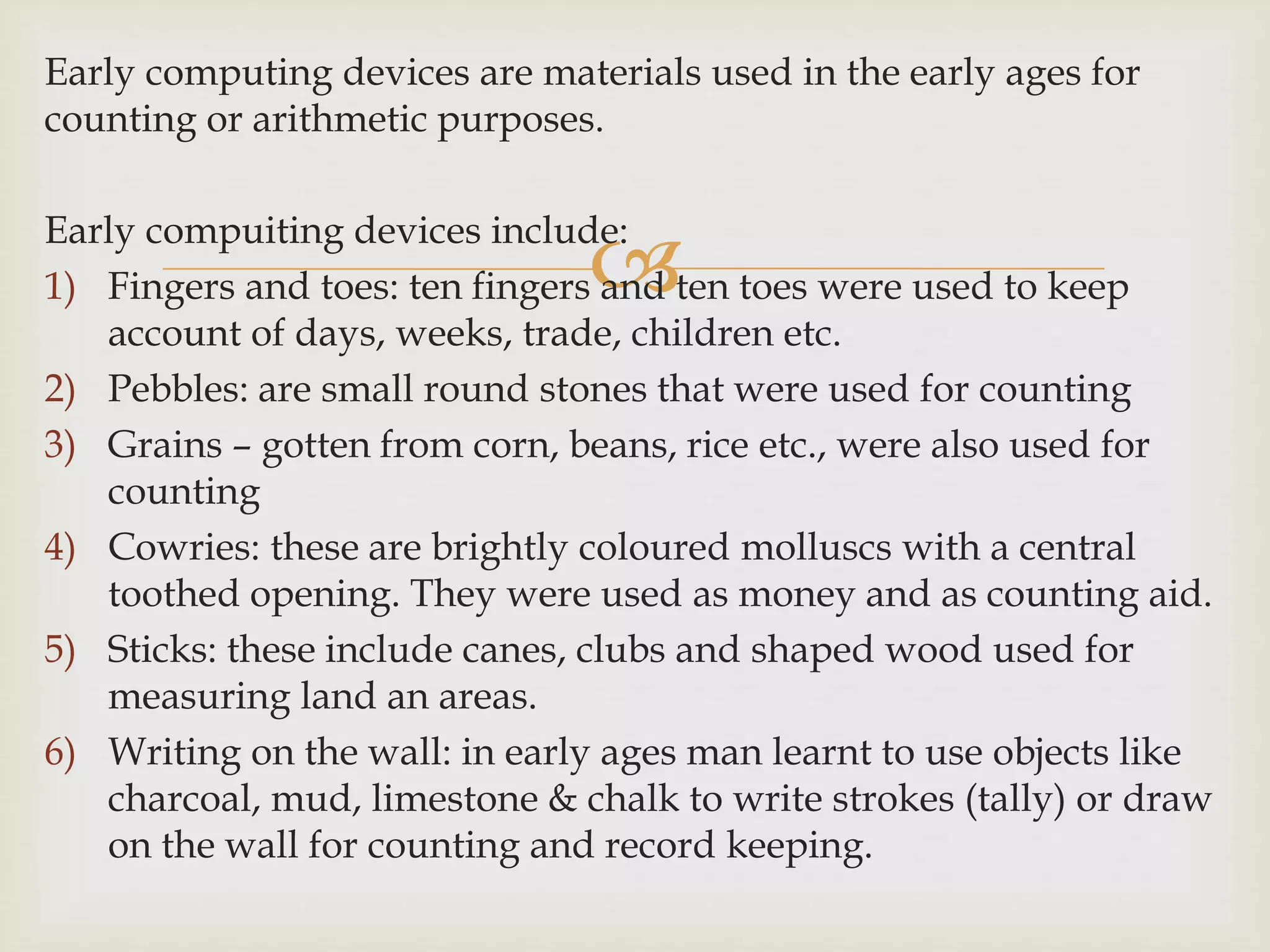 
Early computing devices are materials used in the early ages for
counting or arithmetic purposes.
Early compuiting devices include:
1) Fingers and toes: ten fingers and ten toes were used to keep
account of days, weeks, trade, children etc.
2) Pebbles: are small round stones that were used for counting
3) Grains – gotten from corn, beans, rice etc., were also used for
counting
4) Cowries: these are brightly coloured molluscs with a central
toothed opening. They were used as money and as counting aid.
5) Sticks: these include canes, clubs and shaped wood used for
measuring land an areas.
6) Writing on the wall: in early ages man learnt to use objects like
charcoal, mud, limestone & chalk to write strokes (tally) or draw
on the wall for counting and record keeping.
 