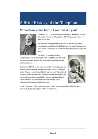 A Brief History of the Telephone
Mr Watson, come here – I want to see you!
On March 10th
1876, Edinburgh-born inventor Alexander Graham
Bell spoke into the first telephone: “Mr Watson, come here – I
want to see you!”
His assistant, listening at the other end of the line in another
room could hear Bell clearly. Bell had just invented the telephone
and started a revolution in communication that would change the
world.
The ability to speak directly to
someone over a long distance quickly caught on and the land
line phone quickly became the must-have accessory in more
and more homes.
It remained difficult to call someone on the move, however. As
early as 1930 it became possible to place a call to a passenger
cruise ship via a radio link and but it was not until the outbreak
of World War II that portable communications devices that we
might recognise became available: first the backpack-based
“Walkie-talkie” and then the hand-held “Handie-talkie”
(opposite), both developed by Motorola.
In the 1940s and 1950s, radio telephones in cars became available, but these were
expensive, bulky and plagued with poor reception.
Page 1
 
