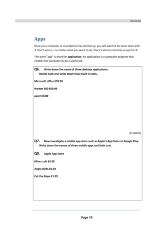 (8 marks)
Apps
Once your computer or smartphone has started up, you will want to do some tasks with
it. Don’t worry – no matter what you want to do, there’s almost certainly an app for it!
The word “app” is short for application. An application is a computer program that
enables the computer to do a useful job.
Q6. Write down the name of three desktop applications.
Beside each one write down how much it costs.
Microsoft office £59.99
Norton 360 £69.99
paint £0.00
(6 marks)
Q7. Now investigate a mobile app store such as Apple’s App Store or Google Play.
Write down the names of three mobile apps and their cost.
Q8. Apple App Store
Mine craft £4.99
Angry Birds £0.69
Cut the Rope £1.99
Page 10
 